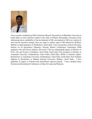 I have recently completed my PhD in Statistics (Branch: Biostatistics) at Bharathiar University in
South India on some statistical models in the study of Diabetic Retinopathy, focussing on the
influencing factors, probability of the development of DR, development of DR over a period of
time and the transition changes from one stage to another stage of DR affected by Diabetes
Mellitus in adult population in Pondicherry, South India. I also concurrently worked with many
Doctors (in all specialities), Pharmacy, Nursing, Dentist, Cardiologist, Neurologist, DNB
graduates, Arts and Science students. Previously, I did my undergraduate degree in Statistics in
P.S.G Arts and Science, Coimbatore, Tamil Nadu, South India, Post Graduate in Statistics in
Annamalai University, Chidambaram, Tamil Nadu, South India, M.Phil in Statistics (Splzn:
Biostatistics) in Annamalai University, Chidambaram, Tamil Nadu, South India, Post Graduate
Diploma in Biostatistics in Madurai Kamaraj University, Madurai, Tamil Nadu. I have
published 35 papers in National and International indexed journals. I have attended many
National and International Conferences in India, Sri Lanka and Malaysia.
 