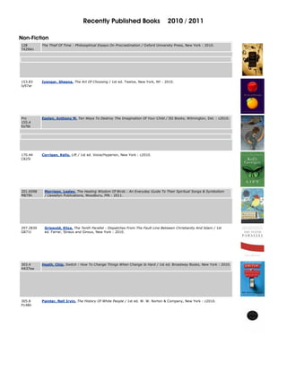 Recently Published Books                           2010 / 2011

Non-Fiction
128        The Thief Of Time : Philosophical Essays On Procrastination / Oxford University Press, New York : 2010.
T429An




153.83     Iyengar, Sheena. The Art Of Choosing / 1st ed. Twelve, New York, NY : 2010.
Iy97ar




Pro        Esolen, Anthony M. Ten Ways To Destroy The Imagination Of Your Child / ISI Books, Wilmington, Del. : c2010.
155.4
Es76t




170.44     Corrigan, Kelly, Lift / 1st ed. Voice/Hyperion, New York : c2010.
C825l




201.6598    Morrison, Lesley. The Healing Wisdom Of Birds : An Everyday Guide To Their Spiritual Songs & Symbolism
M879h       / Llewellyn Publications, Woodbury, MN : 2011.




297.2830    Griswold, Eliza, The Tenth Parallel : Dispatches From The Fault Line Between Christianity And Islam / 1st
G871t       ed. Farrar, Straus and Giroux, New York : 2010.




303.4      Heath, Chip. Switch : How To Change Things When Change Is Hard / 1st ed. Broadway Books, New York : 2010.
H437sw




305.8      Painter, Nell Irvin. The History Of White People / 1st ed. W. W. Norton & Company, New York : c2010.
P148h
 