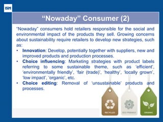 “Nowaday” Consumer (2) 
“Nowaday” consumers hold retailers responsible for the social and environmental impact of the products they sell. Growing concerns about sustainability require retailers to develop new strategies, such as: 
•Innovation: Develop, potentially together with suppliers, new and improved products and production processes. 
•Choice influencing: Marketing strategies with product labels referring to some sustainable theme, such as ‘efficient’, ‘environmentally friendly’, ‘fair (trade)’, ‘healthy’, ‘locally grown’, ‘low impact’, ‘organic’, etc. 
•Choice editing: Removal of ‘unsustainable’ products and processes.  