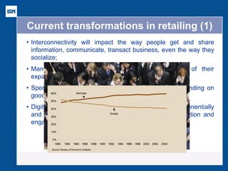 Current transformations in retailing (1) 
•Interconnectivity will impact the way people get and share information, communicate, transact business, even the way they socialize; 
•Many existing retail concepts will reach the end of their expansion runway; 
•Spending on services will grow at the expense of spending on goods; 
•Digital and personal media will continue to grow exponentially and create new channels for customer insight, interaction and engagement.  