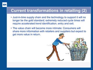 Current transformations in retailing (2) 
•Just-in-time supply chain and the technology to support it will no longer be the gold standard; extremely reduced cycle times will require accelerated trend identification, entry and exit. 
•The value chain will become more intimate: Consumers will share more information with retailers and suppliers but expect to get more value in return. 
 