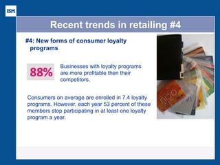 Recent trends in retailing #4 
#4: New forms of consumer loyalty programs 
Businesses with loyalty programs are more profitable then their competitors. 
Consumers on average are enrolled in 7.4 loyalty programs. However, each year 53 percent of these members stop participating in at least one loyalty program a year.  