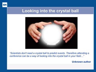 Looking into the crystal ball 
“Scientists don't need a crystal ball to predict events. Therefore attending a conference can be a way of looking into the crystal ball in your field…” Unknown author  