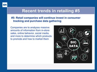Recent trends in retailing #5 
#5: Retail companies will continue invest in consumer tracking and purchase data gathering 
Companies are to analyzes massive amounts of information from in-store sales, online behavior, social media, and more to determine which products to promote and how to market them  