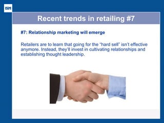 Recent trends in retailing #7 
#7: Relationship marketing will emerge 
Retailers are to learn that going for the “hard sell” isn’t effective anymore. Instead, they’ll invest in cultivating relationships and establishing thought leadership. 
 