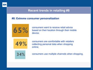 Recent trends in retailing #8 
#8: Extreme consumer personalization 
EXTREME PERSONALIZATION 
34% 
of consumers use multiple 
channels when shopping 
49% of consumers are comfortable with retailers 
collecting personal data when shopping online 
65% of consumers want to receive retail advice on their location through their mobile device 
EXTREME PERSONALIZATION 
34% 
of consumers use multiple 
channels when shopping 
49% of consumers are comfortable with retailers 
collecting personal data when shopping online 
65% of consumers want to receive retail advice on their location through their mobile device 
EXTREME PERSONALIZATION 
source: Cisco Customer 34% 
of consumers use multiple 
channels when shopping 
49% of consumers are comfortable with retailers 
collecting personal data when shopping online 
65% of consumers want to receive retail advice on their location through their mobile device 
consumers want to receive retail advice 
based on their location through their mobile 
device; 
consumers are comfortable with retailers 
collecting personal data when shopping 
online; 
consumers use multiple channels when shopping. 
 