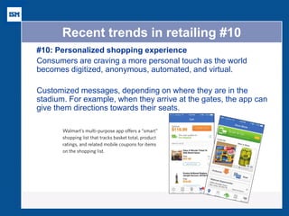 Recent trends in retailing #10 
#10: Personalized shopping experience 
Consumers are craving a more personal touch as the world becomes digitized, anonymous, automated, and virtual. 
Customized messages, depending on where they are in the stadium. For example, when they arrive at the gates, the app can give them directions towards their seats. 
 