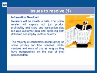Issues to resolve (1) 
Information Overload 
Retailers will be awash in data. The typical retailer will capture not just product profitability and store and transaction data but also customer data and operating data delivered nonstop by in-store devices. 
The majority of consumers accept giving up some privacy for free services, better services and ease of use as long as they have transparency on the use of their personal data. 
 