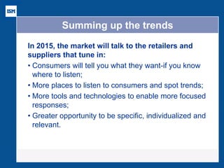 Summing up the trends 
In 2015, the market will talk to the retailers and suppliers that tune in: 
•Consumers will tell you what they want-if you know where to listen; 
•More places to listen to consumers and spot trends; 
•More tools and technologies to enable more focused responses; 
•Greater opportunity to be specific, individualized and relevant.  