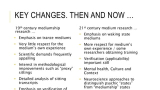 KEY CHANGES. THEN AND NOW … 
19th century mediumship 
research … 
 Emphasis on trance mediums 
 Very little respect for the 
medium’s own experience 
 Scientific demands frequently 
appalling 
 Interest in methodological 
improvements such as “proxy” 
sittings 
 Detailed analysis of sitting 
transcripts 
 Emphasis on verification of 
21st century medium research … 
 Emphasis on waking state 
mediums 
 More respect for medium’s 
own experience / some 
researchers obtaining training 
 Verification (applicability) 
important still 
 Mental health, Culture and 
Context 
 Neuroscience approaches to 
distinguish psychic “states” 
from “mediumship” states 
 