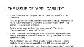 THE ISSUE OF “APPLICABILITY” 
 Is the statement you are give specific? (Not very specific = too 
common) 
 How long do you have to search your understanding / memories to 
find a family member to whom the statement might fit? (A long 
search = too much of a stretch) 
 Do the statements apply to the same person? (Too many 
“communicators” = too much “noise”) 
 Is the statement something you have to verify independently (Not 
readily available in memory = then less likely to be ESP instead of 
communication) 
 Are the facts in Google? (More private / more unknown = more 
likely to be something unusual but is it ESP or communication?) 
 Is it okay to feel comforted even if objective evidence isn’t there? Of 
 