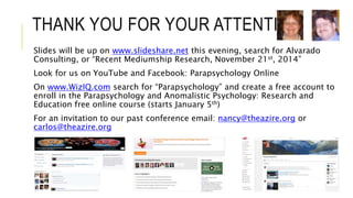 THANK YOU FOR YOUR ATTENTION 
Slides will be up on www.slideshare.net this evening, search for Alvarado 
Consulting, or “Recent Mediumship Research, November 21st, 2014” 
Look for us on YouTube and Facebook: Parapsychology Online 
On www.WizIQ.com search for “Parapsychology” and create a free account to 
enroll in the Parapsychology and Anomalistic Psychology: Research and 
Education free online course (starts January 5th) 
For an invitation to our past conference email: nancy@theazire.org or 
carlos@theazire.org 
