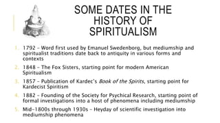 SOME DATES IN THE 
HISTORY OF 
SPIRITUALISM 
1. 1792 – Word first used by Emanuel Swedenborg, but mediumship and 
spiritualist traditions date back to antiquity in various forms and 
contexts 
2. 1848 – The Fox Sisters, starting point for modern American 
Spiritualism 
3. 1857 – Publication of Kardec’s Book of the Spirits, starting point for 
Kardecist Spiritism 
4. 1882 – Founding of the Society for Psychical Research, starting point of 
formal investigations into a host of phenomena including mediumship 
5. Mid-1800s through 1930s – Heyday of scientific investigation into 
mediumship phenomena 
 