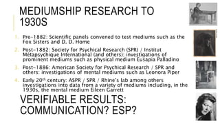 MEDIUMSHIP RESEARCH TO 
1930S 
1. Pre-1882: Scientific panels convened to test mediums such as the 
Fox Sisters and D. D. Home 
2. Post-1882: Society for Psychical Research (SPR) / Institut 
Métapsychique International (and others): investigations of 
prominent mediums such as physical medium Eusapia Palladino 
3. Post-1886: American Society for Psychical Research / SPR and 
others: investigations of mental mediums such as Leonora Piper 
4. Early 20th century: ASPR / SPR / Rhine’s lab among others 
investigations into data from a variety of mediums including, in the 
1930s, the mental medium Eileen Garrett 
VERIFIABLE RESULTS: 
COMMUNICATION? ESP? 
 
