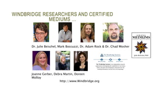 WINDBRIDGE RESEARCHERS AND CERTIFIED 
MEDIUMS … 
Dr. Julie Beischel, Mark Boccuzzi, Dr. Adam Rock & Dr. Chad Mosher 
Joanne Gerber, Debra Martin, Doreen 
Molloy 
http://www.Windbridge.org 
 