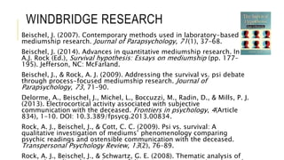 WINDBRIDGE RESEARCH 
Beischel, J. (2007). Contemporary methods used in laboratory-based 
mediumship research. Journal of Parapsychology, 71(1), 37–68. 
Beischel, J. (2014). Advances in quantitative mediumship research. In 
A.J. Rock (Ed.), Survival hypothesis: Essays on mediumship (pp. 177– 
195). Jefferson, NC: McFarland. 
Beischel, J., & Rock, A. J. (2009). Addressing the survival vs. psi debate 
through process-focused mediumship research. Journal of 
Parapsychology, 73, 71–90. 
Delorme, A., Beischel, J., Michel, L., Boccuzzi, M., Radin, D., & Mills, P. J. 
(2013). Electrocortical activity associated with subjective 
communication with the deceased. Frontiers in psychology, 4(Article 
834), 1–10. DOI: 10.3.389/fpsycg.2013.00834. 
Rock, A. J., Beischel, J., & Cott, C. C. (2009). Psi vs. survival: A 
qualitative investigation of mediums’ phenomenology comparing 
psychic readings and ostensible communication with the deceased. 
Transpersonal Psychology Review, 13(2), 76–89. 
Rock, A. J., Beischel, J., & Schwartz, G. E. (2008). Thematic analysis of 
research mediums’ experiences of discarnate communication. Journal 
 