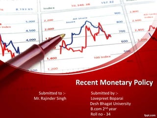 Recent Monetary Policy
Submitted to :- Submitted by :-
Mr. Rajinder Singh Lovepreet Boparai
Desh Bhagat University
B.com 2nd year
Roll no - 34
 