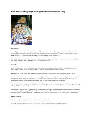 Recent money laundering allegations an opportunity for Banks to fix miss selling
Back Ground:-
Recent allegations on money laundering by leading banks in India, should in fact, be used as an opportunity to plug in the issue of miss
selling under the guise of Investment Advisory Services, by bringing a change in the existing product delivery system under Investment
Advisory Services to a more potent Financial Planning Services controlled directly by central offices.
Post 1994, Banking customers in India has been demanding more and more opportunities to invest their surplus cash in one product or the
other with an objective to earn better returns than the traditional fixed deposits.
Problem:-
Banks have been meeting this demand by selling Insurance Plans, Gold etc in bulk numbers to customers promising high returns, which
often is blamed or alleged as miss selling by aggrieved customers, when promised returns doesn’t materialize.
Rising number of complaints with Banking & Insurance Ombudsman against miss selling has been a worrying factor over these years.
But now situation has taken a new turn to even more serious allegation of money laundering, which is a major Reputation risk for any bank.
Hence it is important to analyze the reasons for such miss selling happening from Bank branches, as Banks like HDFC, ICICI and Axis
probably has the best Audit teams and Best process inbuilt to deliver Retail Banking business, across the world.
Otherwise they would not have grown to such big entities, in such short span of time, and their managements are known for aggression along
with high ethical and moral standards.
Hence problem is often identified with individuals, who often make mistakes of miss selling or hiding facts and figures while selling financial
products or even regular banking products, like not discussing about charges and other requirements, which often comes as a surprise to
customers, when they read their statements. This is dangerous considering the level of competition and subjects Banks to reputation risk.
Roots of Problem:-
Let’s understand Investment Advisory Services and how it is delivered from Branches.
Banks in India has been offering Investment products under Investment Advisory Products or Third Party Products.
 