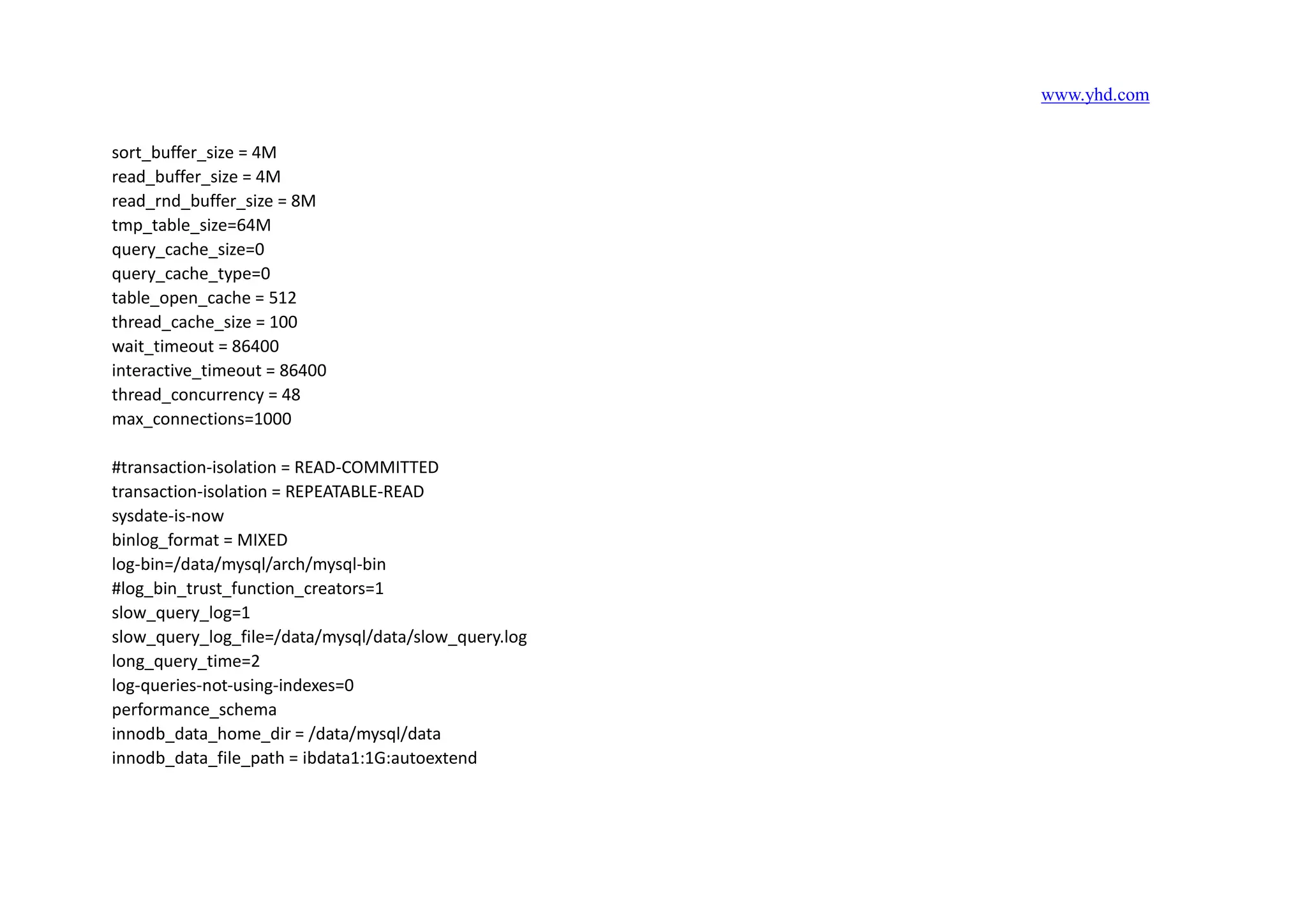 www.yhd.com
sort_buffer_size = 4M
read_buffer_size = 4M
read_rnd_buffer_size = 8M
tmp_table_size=64M
query_cache_size=0
query_cache_type=0
table_open_cache = 512
thread_cache_size = 100
wait_timeout = 86400
interactive_timeout = 86400
thread_concurrency = 48
max_connections=1000
#transaction-isolation = READ-COMMITTED
transaction-isolation = REPEATABLE-READ
sysdate-is-now
binlog_format = MIXED
log-bin=/data/mysql/arch/mysql-bin
#log_bin_trust_function_creators=1
slow_query_log=1
slow_query_log_file=/data/mysql/data/slow_query.log
long_query_time=2
log-queries-not-using-indexes=0
performance_schema
innodb_data_home_dir = /data/mysql/data
innodb_data_file_path = ibdata1:1G:autoextend
 