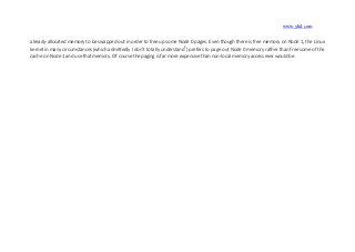 www.yhd.com
already-allocated memory to be swapped out in order to free up some Node 0 pages. Even though there is free memory on Node 1, the Linux
kernel in many circumstances (which admittedly I don’t totally understand3
) prefers to page out Node 0 memory rather than free some of the
cache on Node 1 and use that memory. Of course the paging is far more expensive than non-local memory access ever would be.
 