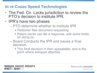 In re Cuzzo Speed Technologies
• The Fed. Cir. Lacks jurisdiction to review the
PTO’s decision to institute IPR.
• IPR’s have two phases
– PTO determine whether to institute IPR
 Petitioner files document requesting
 Patent owner can file a response, with some limits
on doing so.
– Board Conducts the IPR and issues a final
decision.
 This final decision in then appealable, and is the
point where estoppel attaches.
 