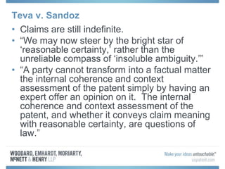 Teva v. Sandoz
• Claims are still indefinite.
• “We may now steer by the bright star of
‘reasonable certainty,’ rather than the
unreliable compass of ‘insoluble ambiguity.’”
• “A party cannot transform into a factual matter
the internal coherence and context
assessment of the patent simply by having an
expert offer an opinion on it. The internal
coherence and context assessment of the
patent, and whether it conveys claim meaning
with reasonable certainty, are questions of
law.”
 