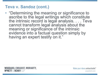 Teva v. Sandoz (cont.)
• “Determining the meaning or significance to
ascribe to the legal writings which constitute
the intrinsic record is legal analysis. . . . Teva
cannot transform legal analysis about the
meaning or significance of the intrinsic
evidence into a factual question simply by
having an expert testify on it.”
 