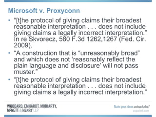 Microsoft v. Proxyconn
• “[t]he protocol of giving claims their broadest
reasonable interpretation . . . does not include
giving claims a legally incorrect interpretation.”
In re Skvorecz, 580 F.3d 1262,1267 (Fed. Cir.
2009).
• “A construction that is “unreasonably broad”
and which does not ‘reasonably reflect the
plain language and disclosure’ will not pass
muster.”
• “[t]he protocol of giving claims their broadest
reasonable interpretation . . . does not include
giving claims a legally incorrect interpretation.”
 