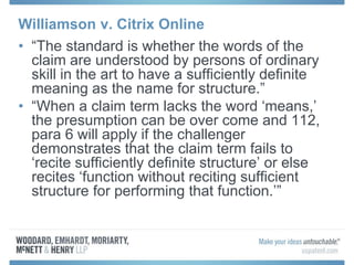 Williamson v. Citrix Online
• “The standard is whether the words of the
claim are understood by persons of ordinary
skill in the art to have a sufficiently definite
meaning as the name for structure.”
• “When a claim term lacks the word ‘means,’
the presumption can be over come and 112,
para 6 will apply if the challenger
demonstrates that the claim term fails to
‘recite sufficiently definite structure’ or else
recites ‘function without reciting sufficient
structure for performing that function.’”
 