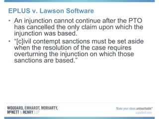 EPLUS v. Lawson Software
• An injunction cannot continue after the PTO
has cancelled the only claim upon which the
injunction was based.
• “[c]ivil contempt sanctions must be set aside
when the resolution of the case requires
overturning the injunction on which those
sanctions are based.”
 
