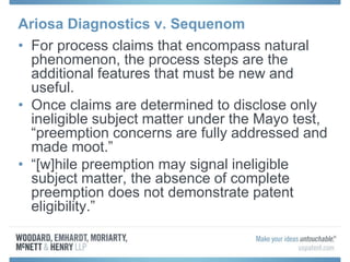Ariosa Diagnostics v. Sequenom
• For process claims that encompass natural
phenomenon, the process steps are the
additional features that must be new and
useful.
• Once claims are determined to disclose only
ineligible subject matter under the Mayo test,
“preemption concerns are fully addressed and
made moot.”
• “[w]hile preemption may signal ineligible
subject matter, the absence of complete
preemption does not demonstrate patent
eligibility.”
 