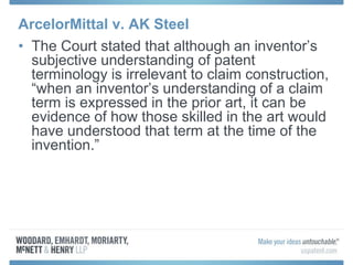 ArcelorMittal v. AK Steel
• The Court stated that although an inventor’s
subjective understanding of patent
terminology is irrelevant to claim construction,
“when an inventor’s understanding of a claim
term is expressed in the prior art, it can be
evidence of how those skilled in the art would
have understood that term at the time of the
invention.”
 