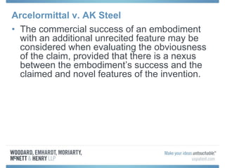 Arcelormittal v. AK Steel
• The commercial success of an embodiment
with an additional unrecited feature may be
considered when evaluating the obviousness
of the claim, provided that there is a nexus
between the embodiment’s success and the
claimed and novel features of the invention.
 