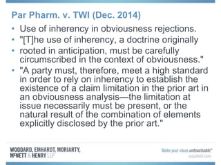 Par Pharm. v. TWI (Dec. 2014)
• Use of inherency in obviousness rejections.
• "[T]he use of inherency, a doctrine originally
• rooted in anticipation, must be carefully
circumscribed in the context of obviousness."
• "A party must, therefore, meet a high standard
in order to rely on inherency to establish the
existence of a claim limitation in the prior art in
an obviousness analysis—the limitation at
issue necessarily must be present, or the
natural result of the combination of elements
explicitly disclosed by the prior art."
 