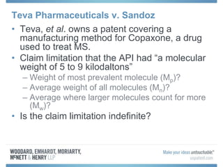 Teva Pharmaceuticals v. Sandoz
• Teva, et al. owns a patent covering a
manufacturing method for Copaxone, a drug
used to treat MS.
• Claim limitation that the API had “a molecular
weight of 5 to 9 kilodaltons”
– Weight of most prevalent molecule (Mp)?
– Average weight of all molecules (Mn)?
– Average where larger molecules count for more
(Mw)?
• Is the claim limitation indefinite?
 