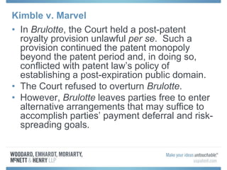 Kimble v. Marvel
• In Brulotte, the Court held a post-patent
royalty provision unlawful per se. Such a
provision continued the patent monopoly
beyond the patent period and, in doing so,
conflicted with patent law’s policy of
establishing a post-expiration public domain.
• The Court refused to overturn Brulotte.
• However, Brulotte leaves parties free to enter
alternative arrangements that may suffice to
accomplish parties’ payment deferral and risk-
spreading goals.
 