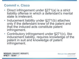 Commil v. Cisco
• Direct infringement under §271(a) is a strict
liability offense in which a defendant’s mental
state is irrelevant.
• Inducement liability under §271(b) attaches
only if the defendant knew of the patent and
that the induced acts constitute patent
infringement.
• Contributory infringement under §271(c), like
inducement liability, requires knowledge of the
patent in suit and knowledge of patent
infringement.
 