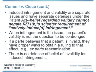 Commil v. Cisco (cont.)
• Induced infringement and validity are separate
issues and have separate defenses under the
Patent Act--belief regarding validity cannot
negate §271(b)‘s scienter requirement of
“actively induce[d] infringement.”
• When infringement is the issue, the patent’s
validity is not the question to be contronged.
• If a parte believes that a patent is invalid, they
have proper ways to obtain a ruling to that
effect, e.g., ex parte reexamination.
• There is no defense of belief of invalidity for
induced infringement.
 