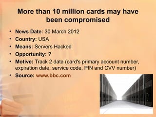 More than 10 million cards may have
            been compromised
• News Date: 30 March 2012
• Country: USA
• Means: Servers Hacked
• Opportunity: ?
• Motive: Track 2 data (card's primary account number,
  expiration date, service code, PIN and CVV number)
• Source: www.bbc.com
 