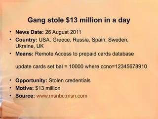 Gang stole $13 million in a day
• News Date: 26 August 2011
• Country: USA, Greece, Russia, Spain, Sweden,
  Ukraine, UK
• Means: Remote Access to prepaid cards database

  update cards set bal = 10000 where ccno=12345678910

• Opportunity: Stolen credentials
• Motive: $13 million
• Source: www.msnbc.msn.com
 
