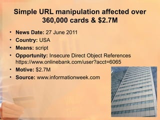 Simple URL manipulation affected over
            360,000 cards & $2.7M
• News Date: 27 June 2011
• Country: USA
• Means: script
• Opportunity: Insecure Direct Object References
  https://www.onlinebank.com/user?acct=6065
• Motive: $2.7M
• Source: www.informationweek.com
 