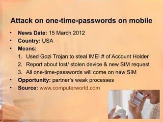 Attack on one-time-passwords on mobile
•   News Date: 15 March 2012
•   Country: USA
•   Means:
    1. Used Gozi Trojan to steal IMEI # of Account Holder
    2. Report about lost/ stolen device & new SIM request
    3. All one-time-passwords will come on new SIM
•   Opportunity: partner’s weak processes
•   Source: www.computerworld.com
 