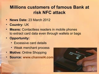 Millions customers of famous Bank at
             risk NFC attack
• News Date: 23 March 2012
• Country: UK
• Means: Contactless readers in mobile phones
  to extract card data even through wallets or bags
• Opportunity:
   • Excessive card details
   • Weak merchant process
• Motive: Online Shopping
• Source: www.channel4.com
 