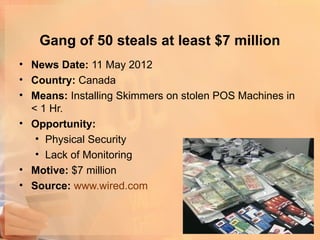 Gang of 50 steals at least $7 million
• News Date: 11 May 2012
• Country: Canada
• Means: Installing Skimmers on stolen POS Machines in
  < 1 Hr.
• Opportunity:
   • Physical Security
   • Lack of Monitoring
• Motive: $7 million
• Source: www.wired.com
 
