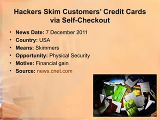 Hackers Skim Customers’ Credit Cards
             via Self-Checkout
•   News Date: 7 December 2011
•   Country: USA
•   Means: Skimmers
•   Opportunity: Physical Security
•   Motive: Financial gain
•   Source: news.cnet.com
 