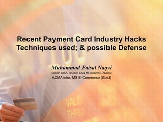 Recent Payment Card Industry Hacks
Techniques used; & possible Defense

         Muhammad Faisal Naqvi
         CISSP, CISA, ISO27K LA & MI, ISO20K I, AMBCI
         ACMA inter, MS E-Commerce (Gold)
 