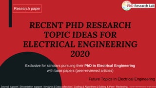 Research paper
RECENT PHD RESEARCH
TOPIC IDEAS FOR
ELECTRICAL ENGINEERING
2020
Exclusive for scholars pursuing their PhD in Electrical Engineering
with base papers (peer-reviewed articles)
Journal support | Dissertation support | Analysis | Data collection | Coding & Algorithms | Editing & Peer- Reviewing Copyright © 2019 PhdAssistance. All rights reserved
Future Topics In Electrical Engineering
 