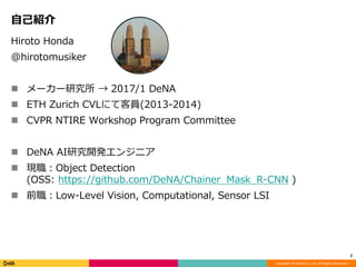Copyright	©	DeNA	Co.,Ltd.	All	Rights	Reserved.
⾃⼰紹介
2
Hiroto Honda
@hirotomusiker
n メーカー研究所 → 2017/1 DeNA
n ETH Zurich CVLにて客員(2013-2014)
n CVPR NTIRE Workshop Program Committee
n DeNA AI研究開発エンジニア
n 現職：Object Detection
(OSS: https://github.com/DeNA/Chainer_Mask_R-CNN )
n 前職：Low-Level Vision, Computational, Sensor LSI
 