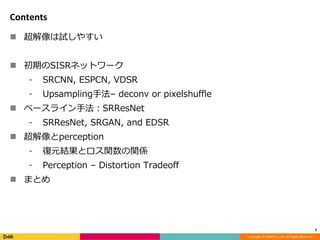 Copyright	©	DeNA	Co.,Ltd.	All	Rights	Reserved.
Contents
n 超解像は試しやすい
n 初期のSISRネットワーク
⁃ SRCNN, ESPCN, VDSR
⁃ Upsampling⼿法– deconv or pixelshuffle
n ベースライン⼿法：SRResNet
⁃ SRResNet, SRGAN, and EDSR
n 超解像とperception
⁃ 復元結果とロス関数の関係
⁃ Perception – Distortion Tradeoff
n まとめ
3
 