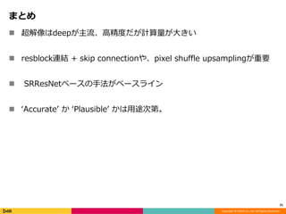 Copyright	©	DeNA	Co.,Ltd.	All	Rights	Reserved.
まとめ
n 超解像はdeepが主流、⾼精度だが計算量が⼤きい
n resblock連結 + skip connectionや、pixel shuffle upsamplingが重要
n SRResNetベースの⼿法がベースライン
n ʻAccurateʼ か ʻPlausibleʼ かは⽤途次第。
31
 
